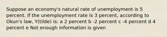 Suppose an economy's <a href='https://www.questionai.com/knowledge/k1DrxwpbLp-natural-rate-of-unemployment' class='anchor-knowledge'>natural rate of unemployment</a> is 5 percent. If the <a href='https://www.questionai.com/knowledge/kh7PJ5HsOk-unemployment-rate' class='anchor-knowledge'>unemployment rate</a> is 3 percent, according to Okun's law, Y(tilde) is: a 2 percent b -2 percent c -4 percent d 4 percent e Not enough information is given