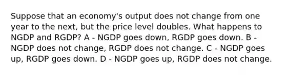 Suppose that an economy's output does not change from one year to the next, but the price level doubles. What happens to NGDP and RGDP? A - NGDP goes down, RGDP goes down. B - NGDP does not change, RGDP does not change. C - NGDP goes up, RGDP goes down. D - NGDP goes up, RGDP does not change.