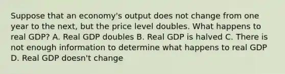 Suppose that an economy's output does not change from one year to the next, but the price level doubles. What happens to real GDP? A. Real GDP doubles B. Real GDP is halved C. There is not enough information to determine what happens to real GDP D. Real GDP doesn't change