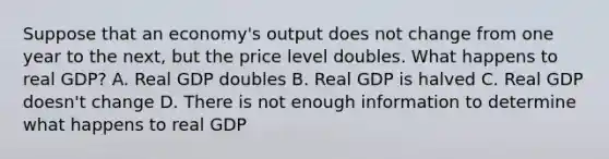 Suppose that an economy's output does not change from one year to the next, but the price level doubles. What happens to real GDP? A. Real GDP doubles B. Real GDP is halved C. Real GDP doesn't change D. There is not enough information to determine what happens to real GDP