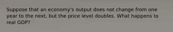 Suppose that an economy's output does not change from one year to the next, but the price level doubles. What happens to real GDP?