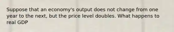 Suppose that an economy's output does not change from one year to the next, but the price level doubles. What happens to real GDP