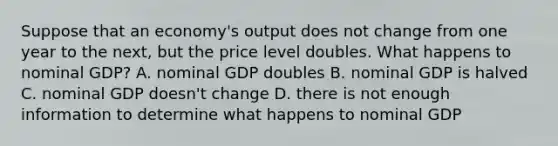 Suppose that an economy's output does not change from one year to the next, but the price level doubles. What happens to nominal GDP? A. nominal GDP doubles B. nominal GDP is halved C. nominal GDP doesn't change D. there is not enough information to determine what happens to nominal GDP