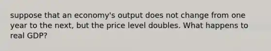 suppose that an economy's output does not change from one year to the next, but the price level doubles. What happens to real GDP?