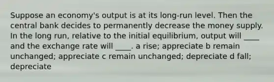 Suppose an economy's output is at its long-run level. Then the central bank decides to permanently decrease the money supply. In the long run, relative to the initial equilibrium, output will ____ and the exchange rate will ____. a rise; appreciate b remain unchanged; appreciate c remain unchanged; depreciate d fall; depreciate