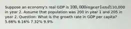 Suppose an economy's real GDP is 100,000 in year 1 and110,000 in year 2. Assume that population was 200 in year 1 and 205 in year 2. Question: What is the growth rate in GDP per capita? 5.66% 6.16% 7.32% 9.9%