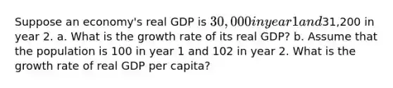 Suppose an economy's real GDP is 30,000 in year 1 and31,200 in year 2. a. What is the growth rate of its real GDP? b. Assume that the population is 100 in year 1 and 102 in year 2. What is the growth rate of real GDP per capita?