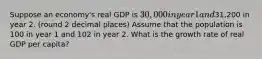 Suppose an economy's real GDP is 30,000 in year 1 and31,200 in year 2. (round 2 decimal places) Assume that the population is 100 in year 1 and 102 in year 2. What is the growth rate of real GDP per capita?