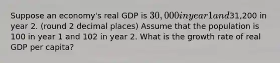 Suppose an economy's real GDP is 30,000 in year 1 and31,200 in year 2. (round 2 decimal places) Assume that the population is 100 in year 1 and 102 in year 2. What is the growth rate of real GDP per capita?