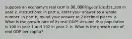 Suppose an economy's real GDP is 30,000 in year 1 and31,200 in year 2. Instructions: In part a, enter your answer as a whole number. In part b, round your answer to 2 decimal places. a. What is the growth rate of its real GDP? Assume that population is 100 in year 1 and 102 in year 2. b. What is the growth rate of real GDP per capita?