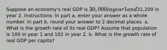 Suppose an economy's real GDP is 30,000 in year 1 and31,200 in year 2. Instructions: In part a, enter your answer as a whole number. In part b, round your answer to 2 decimal places. a. What is the growth rate of its real GDP? Assume that population is 100 in year 1 and 102 in year 2. b. What is the growth rate of real GDP per capita?