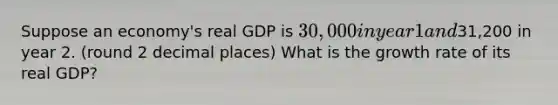 Suppose an economy's real GDP is 30,000 in year 1 and31,200 in year 2. (round 2 decimal places) What is the growth rate of its real GDP?