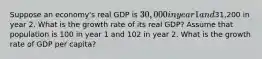 Suppose an economy's real GDP is 30,000 in year 1 and31,200 in year 2. What is the growth rate of its real GDP? Assume that population is 100 in year 1 and 102 in year 2. What is the growth rate of GDP per capita?