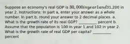 Suppose an economy's real GDP is 30,000 in year 1 and31,200 in year 2. Instructions: In part a, enter your answer as a whole number. In part b, round your answer to 2 decimal places. a. What is the growth rate of its real GDP? __________ percent b. Assume that the population is 100 in year 1 and 102 in year 2. What is the growth rate of real GDP per capita? __________ percent