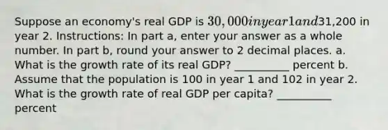 Suppose an economy's real GDP is 30,000 in year 1 and31,200 in year 2. Instructions: In part a, enter your answer as a whole number. In part b, round your answer to 2 decimal places. a. What is the growth rate of its real GDP? __________ percent b. Assume that the population is 100 in year 1 and 102 in year 2. What is the growth rate of real GDP per capita? __________ percent