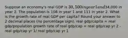 Suppose an economy's real GDP is 30,500 in year 1 and34,000 in year 2. The population is 108 in year 1 and 111 in year 2. What is the growth rate of real GDP per capita? Round your answer to 2 decimal places (no percentage sign). real gdp/capita = real gdp/population growth rate of real gdp/cap = real gdp/cap yr 2 - real gdp/cap yr 1/ real gdp/cap yr 1