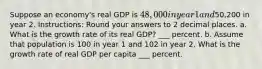 Suppose an economy's real GDP is 48,000 in year 1 and50,200 in year 2. Instructions: Round your answers to 2 decimal places. a. What is the growth rate of its real GDP? ___ percent. b. Assume that population is 100 in year 1 and 102 in year 2. What is the growth rate of real GDP per capita ___ percent.