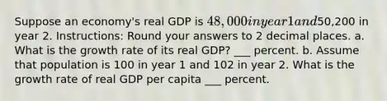 Suppose an economy's real GDP is 48,000 in year 1 and50,200 in year 2. Instructions: Round your answers to 2 decimal places. a. What is the growth rate of its real GDP? ___ percent. b. Assume that population is 100 in year 1 and 102 in year 2. What is the growth rate of real GDP per capita ___ percent.