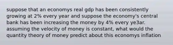 suppose that an economys real gdp has been consistently growing at 2% every year and suppose the economy's central bank has been increasing the money by 4% every ye3ar. assuming the velocity of money is constant, what would the quantity theory of money predict about this economys inflation