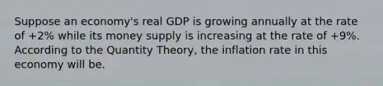 Suppose an economy's real GDP is growing annually at the rate of +2% while its money supply is increasing at the rate of +9%. According to the Quantity Theory, the inflation rate in this economy will be.