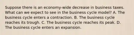 Suppose there is an economy-wide decrease in business taxes. What can we expect to see in the business cycle model? A. The business cycle enters a contraction. B. The business cycle reaches its trough. C. The business cycle reaches its peak. D. The business cycle enters an expansion.