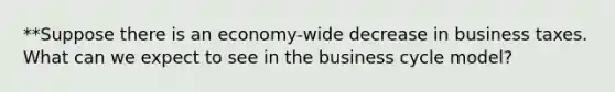 **Suppose there is an economy-wide decrease in business taxes. What can we expect to see in the business cycle model?