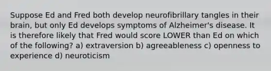 Suppose Ed and Fred both develop neurofibrillary tangles in their brain, but only Ed develops symptoms of Alzheimer's disease. It is therefore likely that Fred would score LOWER than Ed on which of the following? a) extraversion b) agreeableness c) openness to experience d) neuroticism