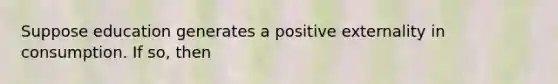 Suppose education generates a positive externality in consumption. If​ so, then