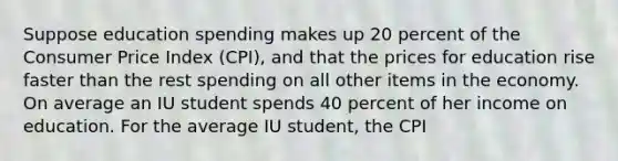 Suppose education spending makes up 20 percent of the Consumer Price Index (CPI), and that the prices for education rise faster than the rest spending on all other items in the economy. On average an IU student spends 40 percent of her income on education. For the average IU student, the CPI