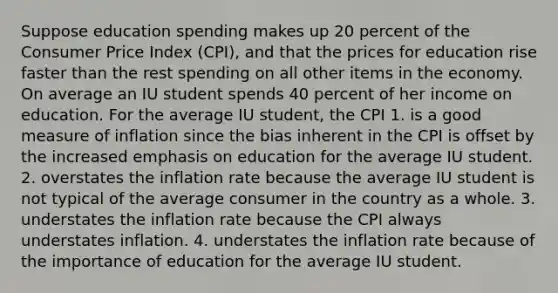 Suppose education spending makes up 20 percent of the Consumer Price Index (CPI), and that the prices for education rise faster than the rest spending on all other items in the economy. On average an IU student spends 40 percent of her income on education. For the average IU student, the CPI 1. is a good measure of inflation since the bias inherent in the CPI is offset by the increased emphasis on education for the average IU student. 2. overstates the inflation rate because the average IU student is not typical of the average consumer in the country as a whole. 3. understates the inflation rate because the CPI always understates inflation. 4. understates the inflation rate because of the importance of education for the average IU student.