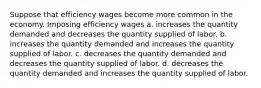 Suppose that efficiency wages become more common in the economy. Imposing efficiency wages a. increases the quantity demanded and decreases the quantity supplied of labor. b. increases the quantity demanded and increases the quantity supplied of labor. c. decreases the quantity demanded and decreases the quantity supplied of labor. d. decreases the quantity demanded and increases the quantity supplied of labor.