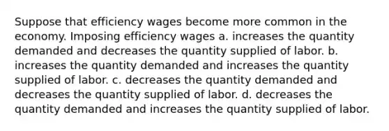 Suppose that efficiency wages become more common in the economy. Imposing efficiency wages a. increases the quantity demanded and decreases the quantity supplied of labor. b. increases the quantity demanded and increases the quantity supplied of labor. c. decreases the quantity demanded and decreases the quantity supplied of labor. d. decreases the quantity demanded and increases the quantity supplied of labor.