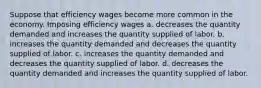 Suppose that efficiency wages become more common in the economy. Imposing efficiency wages a. decreases the quantity demanded and increases the quantity supplied of labor. b. increases the quantity demanded and decreases the quantity supplied of labor. c. increases the quantity demanded and decreases the quantity supplied of labor. d. decreases the quantity demanded and increases the quantity supplied of labor.