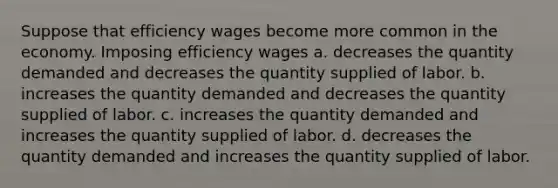 Suppose that efficiency wages become more common in the economy. Imposing efficiency wages a. decreases the quantity demanded and decreases the quantity supplied of labor. b. increases the quantity demanded and decreases the quantity supplied of labor. c. increases the quantity demanded and increases the quantity supplied of labor. d. decreases the quantity demanded and increases the quantity supplied of labor.