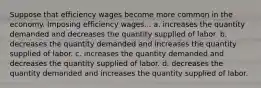 Suppose that efficiency wages become more common in the economy. Imposing efficiency wages... a. increases the quantity demanded and decreases the quantity supplied of labor. b. decreases the quantity demanded and increases the quantity supplied of labor. c. increases the quantity demanded and decreases the quantity supplied of labor. d. decreases the quantity demanded and increases the quantity supplied of labor.