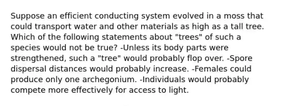 Suppose an efficient conducting system evolved in a moss that could transport water and other materials as high as a tall tree. Which of the following statements about "trees" of such a species would not be true? -Unless its body parts were strengthened, such a "tree" would probably flop over. -Spore dispersal distances would probably increase. -Females could produce only one archegonium. -Individuals would probably compete more effectively for access to light.