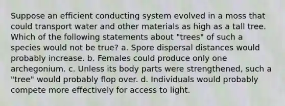 Suppose an efficient conducting system evolved in a moss that could transport water and other materials as high as a tall tree. Which of the following statements about "trees" of such a species would not be true? a. Spore dispersal distances would probably increase. b. Females could produce only one archegonium. c. Unless its body parts were strengthened, such a "tree" would probably flop over. d. Individuals would probably compete more effectively for access to light.