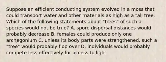 Suppose an efficient conducting system evolved in a moss that could transport water and other materials as high as a tall tree. Which of the following statements about "trees" of such a species would not be true? A. spore dispersal distances would probably decrease B. females could produce only one archegonium C. unless its body parts were strengthened, such a "tree" would probably flop over D. individuals would probably compete less effectively for access to light