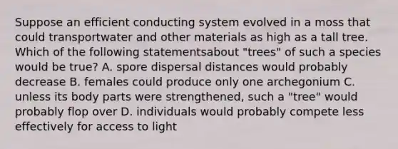 Suppose an efficient conducting system evolved in a moss that could transportwater and other materials as high as a tall tree. Which of the following statementsabout "trees" of such a species would be true? A. spore dispersal distances would probably decrease B. females could produce only one archegonium C. unless its body parts were strengthened, such a "tree" would probably flop over D. individuals would probably compete less effectively for access to light