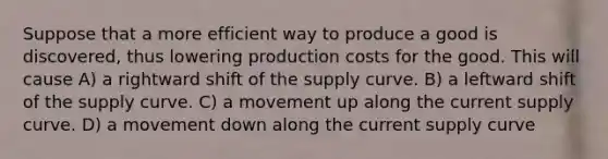 Suppose that a more efficient way to produce a good is discovered, thus lowering production costs for the good. This will cause A) a rightward shift of the supply curve. B) a leftward shift of the supply curve. C) a movement up along the current supply curve. D) a movement down along the current supply curve