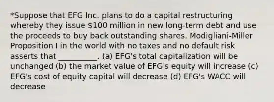 *Suppose that EFG Inc. plans to do a capital restructuring whereby they issue 100 million in new long-term debt and use the proceeds to buy back outstanding shares. Modigliani-Miller Proposition I in the world with no taxes and no default risk asserts that __________. (a) EFG's total capitalization will be unchanged (b) the market value of EFG's equity will increase (c) EFG's cost of equity capital will decrease (d) EFG's WACC will decrease