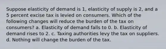 Suppose elasticity of demand is 1, elasticity of supply is 2, and a 5 percent excise tax is levied on consumers. Which of the following changes will reduce the burden of the tax on consumers? a. Elasticity of demand falls to 0. b. Elasticity of demand rises to 2. c. Taxing authorities levy the tax on suppliers. d. Nothing will change the burden of the tax.