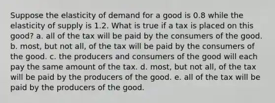 Suppose the elasticity of demand for a good is 0.8 while the elasticity of supply is 1.2. What is true if a tax is placed on this good? a. all of the tax will be paid by the consumers of the good. b. most, but not all, of the tax will be paid by the consumers of the good. c. the producers and consumers of the good will each pay the same amount of the tax. d. most, but not all, of the tax will be paid by the producers of the good. e. all of the tax will be paid by the producers of the good.