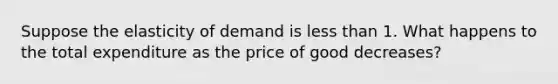 Suppose the elasticity of demand is less than 1. What happens to the total expenditure as the price of good decreases?