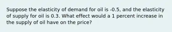 Suppose the elasticity of demand for oil is -0.5, and the elasticity of supply for oil is 0.3. What effect would a 1 percent increase in the supply of oil have on the price?