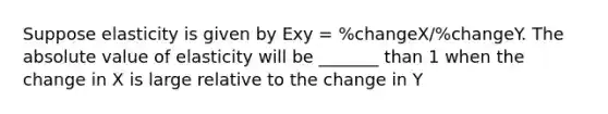 Suppose elasticity is given by Exy = %changeX/%changeY. The absolute value of elasticity will be _______ than 1 when the change in X is large relative to the change in Y