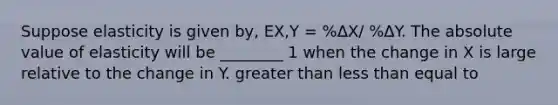 Suppose elasticity is given by, EX,Y = %ΔX/ %ΔY. The absolute value of elasticity will be ________ 1 when the change in X is large relative to the change in Y. greater than less than equal to