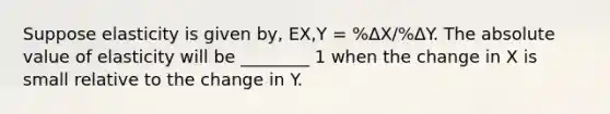 Suppose elasticity is given by, EX,Y = %ΔX/%ΔY. The <a href='https://www.questionai.com/knowledge/kbbTh4ZPeb-absolute-value' class='anchor-knowledge'>absolute value</a> of elasticity will be ________ 1 when the change in X is small relative to the change in Y.