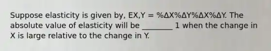 Suppose elasticity is given by, EX,Y = %ΔX%ΔY%ΔX%ΔY. The <a href='https://www.questionai.com/knowledge/kbbTh4ZPeb-absolute-value' class='anchor-knowledge'>absolute value</a> of elasticity will be ________ 1 when the change in X is large relative to the change in Y.