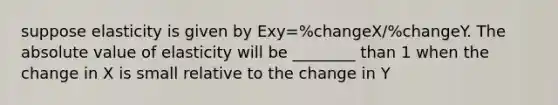 suppose elasticity is given by Exy=%changeX/%changeY. The <a href='https://www.questionai.com/knowledge/kbbTh4ZPeb-absolute-value' class='anchor-knowledge'>absolute value</a> of elasticity will be ________ than 1 when the change in X is small relative to the change in Y